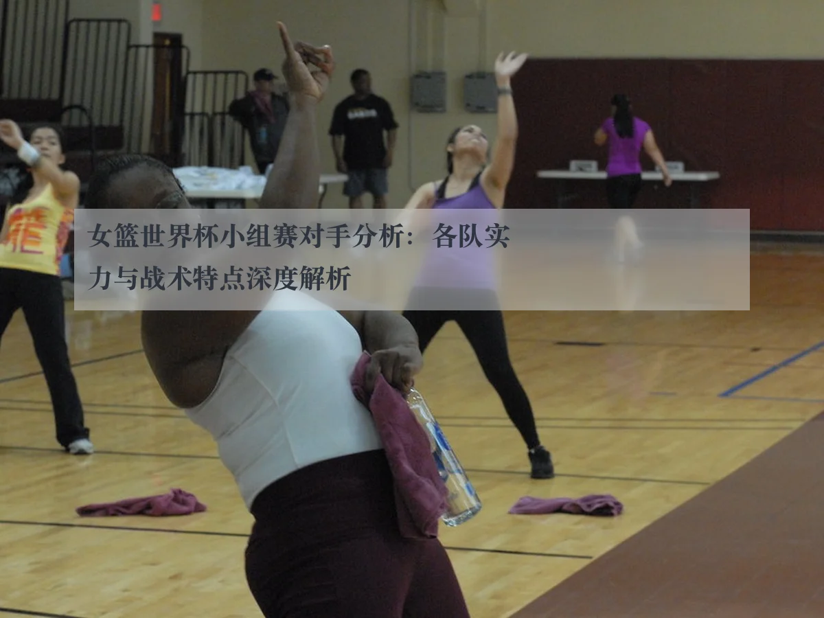 女篮世界杯小组赛对手分析:各队实力与战术特点深度解析